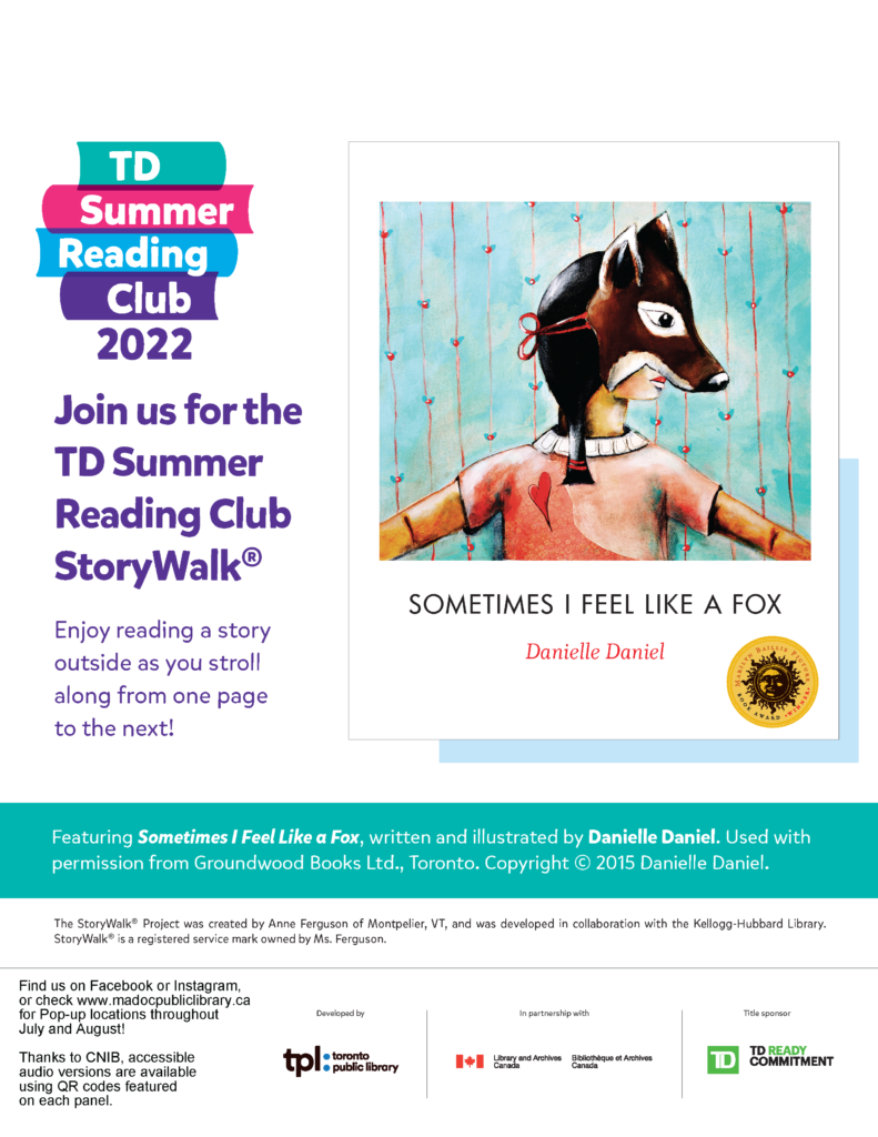 Poster advertising StoryWalk (trademark)

Right side features the book cover: Sometimes I Feel Like a Fox by Danielle Daniel.  The image on the cover shows a child wearing a fox mask with a blue background.

The left side had the TD Summer REading Club 2022 log, then the texte: Join us for the TD Summer Reading Club SotryWalk.  Enjoy reading a story outside as you stroll along from one page to the next!

Bottom has blue banner with white text "Featurind Sometimes I Feel Like a Fox, written and illustrated by Danielle Daniel.  Used with permission from Groundwood Books Ltd., Toronto.  Copyright 2015 Danielle Daniel.  

Bottom contains information about how the project was developed and sponsors - Toronto Public Library, Library and Archives Canada, TD