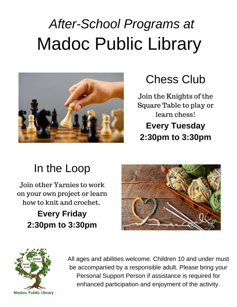 Poster with photos of chess board and colorful yarn and crochet hooks.

After-School Programs at Madoc Public Library
Chess Club
Join the Knights of the Square Table to play or learn chess!

Every Tuesday
2:30pm to 3:30pm
In the Loop
Join other Yarnies to work on your own project or learn how to knit and crochet.
Every Friday
2:30pm to 3:30pm

All ages and abilities welcome. Children 10 and under must be accompanied by a responsible adult. Please bring your Personal Support Person if assistance is required for enhanced participation and enjoyment of the activity.