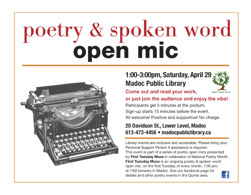 poetry & spoken word open mic

1:00 -3:00pm, Saturday, April 29
Madoc Public Library

Come out and read your work,
or just join the audience and enjoy the vibe!

Participants get 5 minutes at the podium. Sign-up starts 15 minutes before the event.
All welcome! Positive and supportive! No charge.

20 Davidson St., Lower Level, Madoc
613-473-4456 
madocpubliclibrary.ca

Library events are inclusive and accessible. Please bring your
Personal Support Person if assistance is required.

This event is part of a series of poetry open mics presented
by First Tuesday Muse in celebration of National Poetry Month.

First Tuesday Muse is an ongoing poetry & spoken word open mic, on the first Tuesday of every month, 7:00 pm, at 7/62 brewery in Madoc. See our facebook page for details and other poetry events in the Quinte area.

