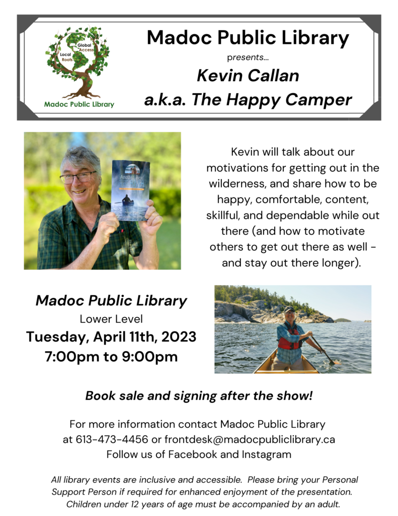 Poster for author Event  - library logo and photos of Kevin Callan with his book and in a canoe.

Madoc Public Library presents...Kevin Callan a.k.a. The Happy Camper

Kevin will talk about our motivations for getting out in the wilderness, and share how to be happy, comfortable, content, skillful, and dependable while out there (and how to motivate others to get out there as well - and stay out there longer).

Madoc Public Library
Lower Level
Tuesday, April 11th, 2023
7:00pm to 9:00pm

Book sale and signing after the show!

For more information contact Madoc Public Library 
at 613-473-4456 or frontdesk@madocpubliclibrary.ca
Follow us of Facebook and Instagram