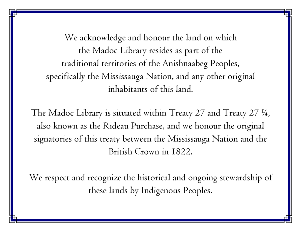 We acknowledge and honour the land on which the Madoc Library resides as part of the traditional territories of the Anishnaabeg Peoples, specifically the Mississauga Nation, and any other original inhabitants of this land. The Madoc Library is situated within Treaty 27 and Treaty 27 ¼, also known as the Rideau Purchase, and we honour the original signatories of this treaty between the Mississauga Nation and the British Crown in 1822. We respect and recognize the historical and ongoing stewardship of these lands by Indigenous Peoples. 