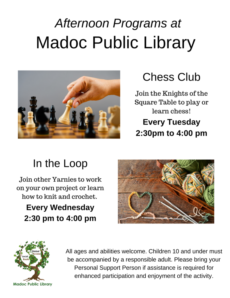 Program Poster 

Afternoon Programs at
Madoc Public Library

Chess Club
Join the Knights of the Square Table to play or learn chess!
Every Tuesday
2:30pm to 4:00 pm

In the Loop
Join other Yarnies to work on your own project or learn how to knit and crochet.
Every Wednesday
2:30 pm to 4:00 pm

All ages and abilities welcome. Children 10 and under must be accompanied by a responsible adult. Please bring your Personal Support Person if assistance is required for enhanced participation and enjoyment of the activity.