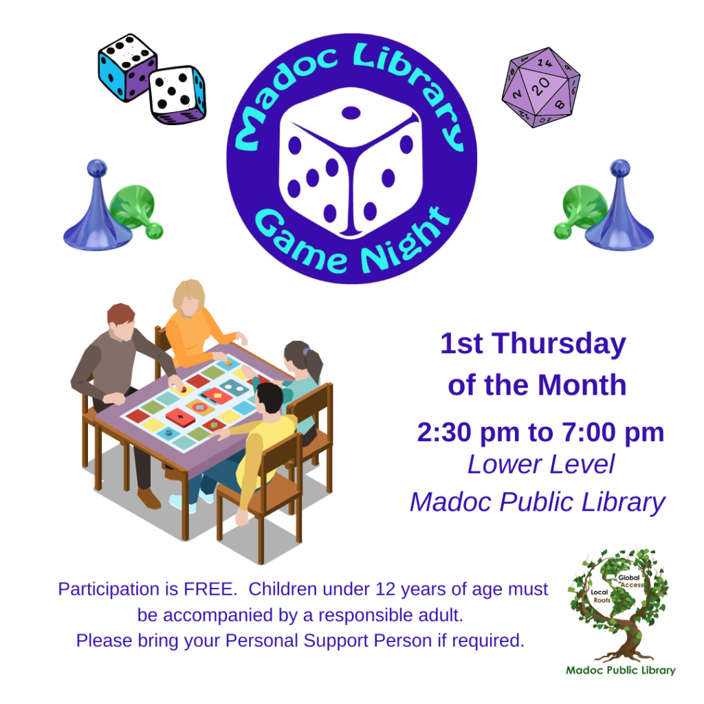 Game Night Poster Madoc Library Game Night Logo - purple circle with large white game die in centre surrounded by the words Madoc Library Game Night. Images of die, game pieces, and a table with 4 people playing a game, and the library logo in the bottom right corner. 1st Thursday of the Month 2:30 pm to 7:00 pm Lower Level Madoc Public Library Participation is FREE. Children under 12 years of age must be accompanied by a responsible adult. Please bring your Personal Support Person if required.