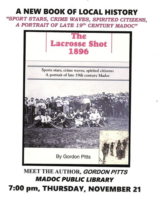 Image of The Lacrosse Shot 1896 book by Gordon Pitts. Text: A New Book of Local History "Sport Stars, Crime Waves, Spirited Citizens, a Portriat of Late 19th Century Madoc" Meet the Author, Gordon Pitts Madoc Public Library 7:00 pm, Thursday, November 21