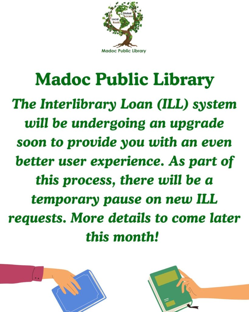 Madoc Public Library The interlibrary Loan (ILL) system will be undergoing an upgrade soon to provide you with an even better user experience. As part of this process, there will be a temporary pause on new ILL requests. More details to come later this month. Images: Madoc Public Library Logo at top of page, Images of 2 cartoon hands holding books at the bottom of the page.