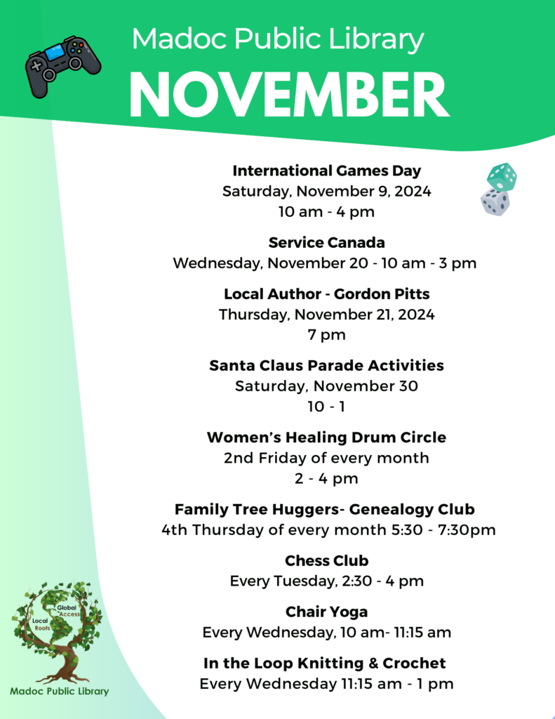 Madoc Public Library November International Games Day Saturday, November 9, 2024 10 am - 4 pm Service Canada Wednesday, November 20 - 10 am - 3 pm Local Author - Gordon Pitts Thursday, November 21, 2024 7 pm Santa Claus Parade Activities Saturday, November 30 10 - 1 Women’s Healing Drum Circle 2nd Friday of every month 2 - 4 pm Family Tree Huggers- Genealogy Club 4th Thursday of every month 5:30 - 7:30pm Chess Club Every Tuesday, 2:30 - 4 pm Chair Yoga Every Wednesday, 10 am- 11:15 am In the Loop Knitting & Crochet Every Wednesday 11:15 am - 1 pm