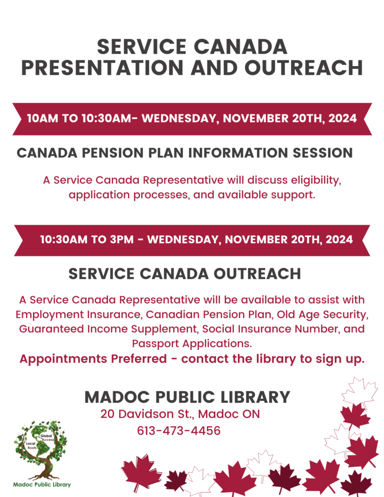 Service Canada Presentation and Outreach 10am to 10:30am- Wednesday, November 20th, 2024 Canada Pension Plan Information Session A Service Canada Representative will discuss eligibility, application processes, and available support. 10:30am to 3pm - Wednesday, November 20th, 2024 Service Canada Outreach A Service Canada Representative will be available to assist with Employment Insurance, Canadian Pension Plan, Old Age Security, Guaranteed Income Supplement, Social Insurance Number, and Passport Applications. Appointments Preferred - contact the library to sign up. Madoc Public Library 20 Davidson St., Madoc ON 613-473-4456