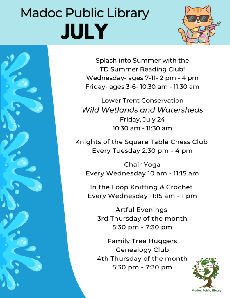 Splash into Summer with the
TD Summer Reading Club!
Wednesday- ages 7-11- 2 pm - 4 pm
Friday- ages 3-6- 10:30 am - 11:30 am
Lower Trent Conservation
Wild Wetlands and Watersheds
Friday, July 24
10:30 am - 11:30 am
Knights of the Square Table Chess Club
Every Tuesday 2:30 pm - 4 pm
Chair Yoga
Every Wednesday 10 am - 11:15 am
In the Loop Knitting & Crochet
Every Wednesday 11:15 am - 1 pm
Artful Evenings
3rd Thursday of the month
5:30 pm - 7:30 pm
Family Tree Huggers
Genealogy Club
4th Thursday of the month
5:30 pm - 7:30 pm